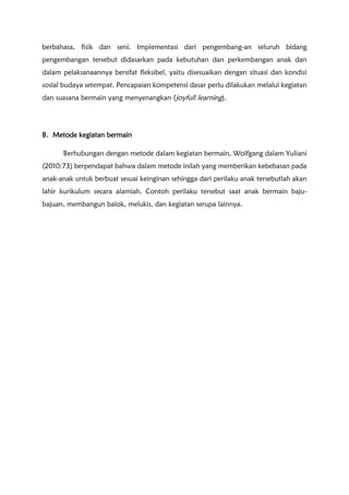 berbahasa, fisik dan seni. Implementasi dari pengembang-an seluruh bidang
pengembangan tersebut didasarkan pada kebutuhan dan perkembangan anak dan
dalam pelaksanaannya bersifat fleksibel, yaitu disesuaikan dengan situasi dan kondisi
sosial budaya setempat. Pencapaian kompetensi dasar perlu dilakukan melalui kegiatan
dan suasana bermain yang menyenangkan (joyfull learning).
B. Metode kegiatan bermain
Berhubungan dengan metode dalam kegiatan bermain, Wolfgang dalam Yuliani
(2010:73) berpendapat bahwa dalam metode inilah yang memberikan kebebasan pada
anak-anak untuk berbuat sesuai keinginan sehingga dari perilaku anak tersebutlah akan
lahir kurikulum secara alamiah. Contoh perilaku tersebut saat anak bermain baju-
bajuan, membangun balok, melukis, dan kegiatan serupa lainnya.
 