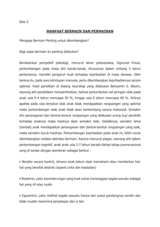 Sesi 2
MANFAAT BERMAIN DAN PERMAINAN
Mengapa Bermain Penting untuk dikembangkan?
Bagi siapa bermain itu penting dilakukan?
Berdasarkan perspektif psikologi, menurut aliran psikoanalisa, Sigmund Freud,
perkembangan pada masa dini kanak-kanak, khususnya dalam rentang 5 tahun
pertamanya, memiliki pengaruh kuat terhadap kepribadian di masa dewasa. Oleh
karena itu, pada awa kehidupan manusia, perlu dikembangkan kepribadiannya secara
optimal. Hasil penelitian di bidang neurologi yang dilakukan Benyamin S. Bloom,
seorang ahli pendidikan memperlihatkan, bahwa pertumbuhan sel jaringan otak pada
anak usia 0-4 tahun mencapai 50 %, hingga usia 8 tahun mencapai 80 %. Artinya
apabila pada usia tersebut otak anak tidak mendapatkan rangsangan yang optimal
maka perkembangan otak anak tidak akan berkembang secara maksimal. Semakin
dini penanganan dan bentuk-bentuk rangsangan yang dilakukan orang tua/ pendidik
terhadap anaknya maka hasilnya akan semakin baik. Sebaliknya, semakin lama
(lambat) anak mendapatkan penanganan dan bentuk-bentuk rangsangan yang baik,
maka semakin buruk hasilnya. Perkembangan kepribadian pada anak ini, lebih cocok
dikembangkan melalui aktivitas bermain. Karena menurut piaget, seorang ahli dalam
perkembangan kognitif, anak anak usia 2-7 tahun berada dahap tahap praorerasional
yang di tandai dengan pemikiran sebagai berikut :
• Berpikir secara konkrit, dimana anak belum daat memahami atau memikirkan hal-
hal yang bersifat abstrak (seperti cinta dan keadailan)
• Realisme, yaitu kecenderungan yang kuat untuk menanggapi segala sesuatu sebagai
hal yang riil atau nyata
• Egosentris, yaitu melihat segala sesuatu hanya dari sudut pandangnya sendiri dan
tidak mudah menerima penjelasan dari si lain
 