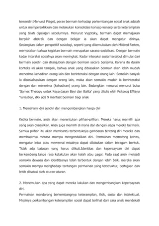 tersendiri.Menurut Piaget, peran bermain terhadap perkembangan sosial anak adalah
untuk memperaktikkan dan melakukan konsolidasi konsep-konsep serta keterampilan
yang telah dipelajari sebelumnya. Menurut Vygotsky, bermain dapat memajukan
berpikir abstrak dan dengan belajar ia akan dapat mengatur dirinya.
Sedangkan dalam perspektif sosiologi, seperti yang dikemukakan oleh Mildred Farten,
menyatakan bahwa kegiatan bermain merupakan sarana sosialisasi. Dengan bermain
kadar interaksi sosialnya akan meningkat. Kadar interaksi sosial tersebut dimulai dari
bermain sendiri dan dilanjutkan dengan bermain secara bersama. Karena itu dalam
konteks ini akan tampak, bahwa anak yang dibiasakan bermain akan lebih mudah
menerima kehadiran orang lain dan berinteraksi dengan orang lain. Semakin banyak
ia disosialisasikan dengan orang lain, maka akan semakin mudah ia berinteraksi
dengan dan menerima (kehadiran) orang lain. Sedangkan menurut menurut buku
‘Games Therapy untuk Kecerdasan Bayi dan Balita’ yang ditulis oleh Psikolog Effiana
Yuriastien, dkk ada 9 manfaat bermain bagi anak
1. Memahami diri sendiri dan mengembangkan harga diri
Ketika bermain, anak akan menentukan pilihan-pilihan. Mereka harus memilih apa
yang akan dimainkan. Anak juga memilih di mana dan dengan siapa mereka bermain.
Semua pilihan itu akan membantu terbentuknya gambaran tentang diri mereka dan
membuatnya merasa mampu mengendalikan diri. Permainan memotong kertas,
mengatur letak atau mewarnai misalnya dapat dilakukan dalam beragam bentuk.
Tidak ada batasan yang harus diikuti.Identitas dan kepercayaan diri dapat
berkembang tanpa rasa ketakutan akan kalah atau gagal. Pada saat anak menjadi
semakin dewasa dan identitasnya telah terbentuk dengan lebih baik, mereka akan
semakin mampu menghadapi tantangan permainan yang terstruktur, bertujuan dan
lebih dibatasi oleh aturan-aturan.
2. Menemukan apa yang dapat mereka lakukan dan mengembangkan kepercayaan
diri.
Permainan mendorong berkembangnya keterampilan, fisik, sosial dan intelektual.
Misalnya perkembangan keterampilan sosial dapat terlihat dari cara anak mendekati
 
