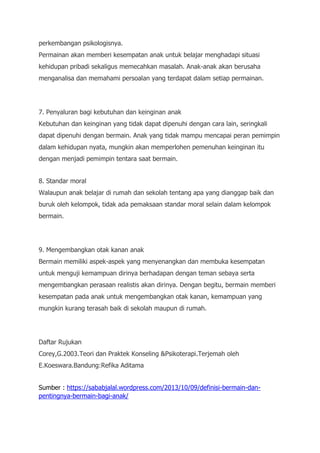 perkembangan psikologisnya.
Permainan akan memberi kesempatan anak untuk belajar menghadapi situasi
kehidupan pribadi sekaligus memecahkan masalah. Anak-anak akan berusaha
menganalisa dan memahami persoalan yang terdapat dalam setiap permainan.
7. Penyaluran bagi kebutuhan dan keinginan anak
Kebutuhan dan keinginan yang tidak dapat dipenuhi dengan cara lain, seringkali
dapat dipenuhi dengan bermain. Anak yang tidak mampu mencapai peran pemimpin
dalam kehidupan nyata, mungkin akan memperlohen pemenuhan keinginan itu
dengan menjadi pemimpin tentara saat bermain.
8. Standar moral
Walaupun anak belajar di rumah dan sekolah tentang apa yang dianggap baik dan
buruk oleh kelompok, tidak ada pemaksaan standar moral selain dalam kelompok
bermain.
9. Mengembangkan otak kanan anak
Bermain memiliki aspek-aspek yang menyenangkan dan membuka kesempatan
untuk menguji kemampuan dirinya berhadapan dengan teman sebaya serta
mengembangkan perasaan realistis akan dirinya. Dengan begitu, bermain memberi
kesempatan pada anak untuk mengembangkan otak kanan, kemampuan yang
mungkin kurang terasah baik di sekolah maupun di rumah.
Daftar Rujukan
Corey,G.2003.Teori dan Praktek Konseling &Psikoterapi.Terjemah oleh
E.Koeswara.Bandung:Refika Aditama
Sumber : https://sababjalal.wordpress.com/2013/10/09/definisi-bermain-dan-
pentingnya-bermain-bagi-anak/
 
