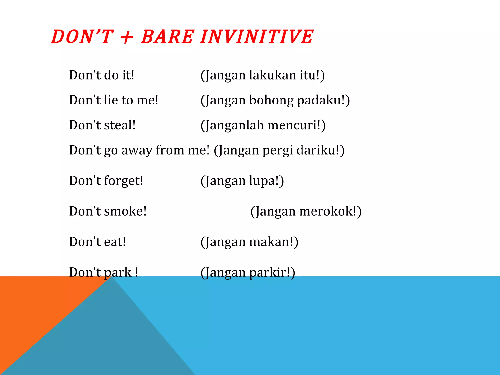 DON’T + BARE INVINITIVE
Don’t do it! (Jangan lakukan itu!)
Don’t lie to me! (Jangan bohong padaku!)
Don’t steal! (Janganlah mencuri!)
Don’t go away from me! (Jangan pergi dariku!)
Don’t forget! (Jangan lupa!)
Don’t smoke! (Jangan merokok!)
Don’t eat! (Jangan makan!)
Don’t park ! (Jangan parkir!)
 