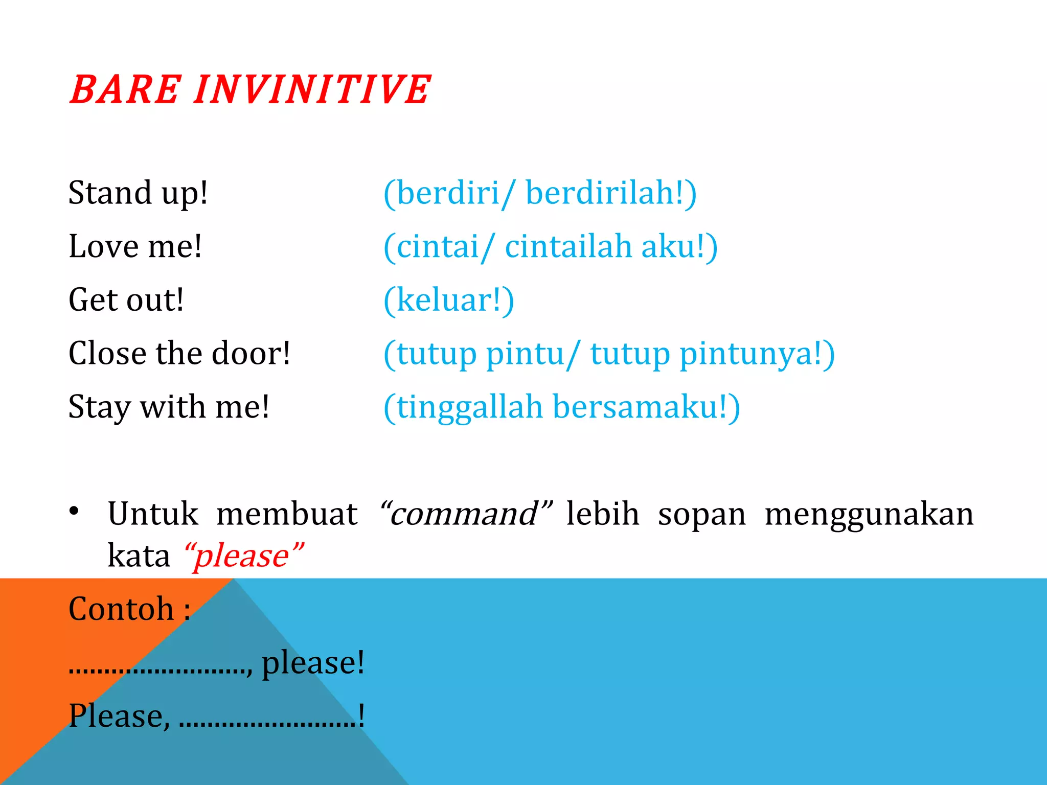 BARE INVINITIVE
Stand up! (berdiri/ berdirilah!)
Love me! (cintai/ cintailah aku!)
Get out! (keluar!)
Close the door! (tutup pintu/ tutup pintunya!)
Stay with me! (tinggallah bersamaku!)
• Untuk membuat “command” lebih sopan menggunakan
kata “please”
Contoh :
........................., please!
Please, .........................!
 