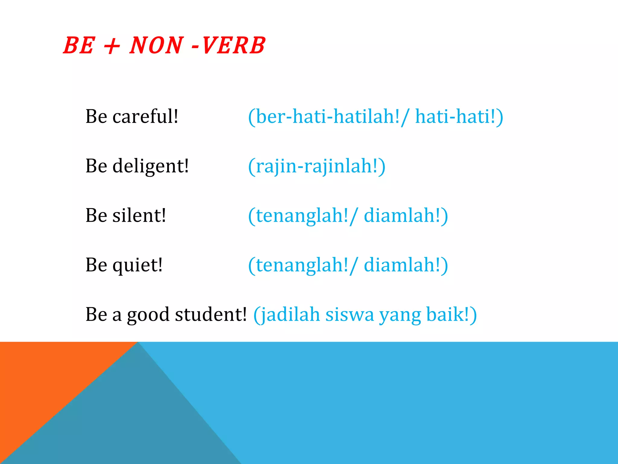 BE + NON -VERB
Be careful! (ber-hati-hatilah!/ hati-hati!)
Be deligent! (rajin-rajinlah!)
Be silent! (tenanglah!/ diamlah!)
Be quiet! (tenanglah!/ diamlah!)
Be a good student! (jadilah siswa yang baik!)
 