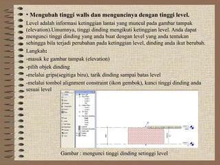 • Mengubah tinggi walls dan menguncinya dengan tinggi level.
Level adalah informasi ketinggian lantai yang muncul pada gambar tampak
(elevation).Umumnya, tinggi dinding mengikuti ketinggian level. Anda dapat
mengunci tinggi dinding yang anda buat dengan level yang anda tentukan
sehingga bila terjadi perubahan pada ketinggian level, dinding anda ikut berubah.
Langkah:
-masuk ke gambar tampak (elevation)
-pilih objek dinding
-melalui grips(segitiga biru), tarik dinding sampai batas level
-melalui tombol alignment constraint (ikon gembok), kunci tinggi dinding anda
sesuai level
Gambar : mengunci tinggi dinding setinggi level
 