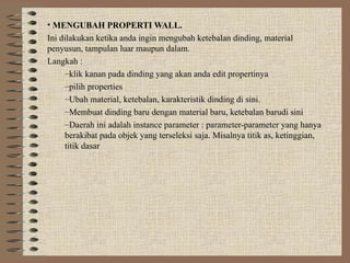 • MENGUBAH PROPERTI WALL.
Ini dilakukan ketika anda ingin mengubah ketebalan dinding, material
penyusun, tampulan luar maupun dalam.
Langkah :
–klik kanan pada dinding yang akan anda edit propertinya
–pilih properties
–Ubah material, ketebalan, karakteristik dinding di sini.
–Membuat dinding baru dengan material baru, ketebalan barudi sini
–Daerah ini adalah instance parameter : parameter-parameter yang hanya
berakibat pada objek yang terseleksi saja. Misalnya titik as, ketinggian,
titik dasar
 