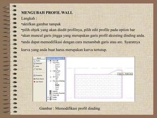 MENGUBAH PROFIL WALL
Langkah :
•aktifkan gambar tampak
•pilih objek yang akan diedit profilnya, pilih edit profile pada option bar
•akan muncul garis jingga yang merupakan garis profil aksisting dinding anda.
•anda dapat memodifikasi dengan cara menambah garis atau arc. Syaratnya
kurva yang anda buat harus merupakan kurva tertutup.
Gambar : Memodifikasi profil dinding
 