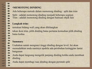•MEMOTONG DINDING
Ada beberapa metode dalam memotong dinding : split dan trim
Split : adalah memotong dinding menjadi beberapa segmen
Trim : adalah memotong dinding dengan bantuan objek lain
Langkah trim:
tentukan bidang wall yang akan dihilangkan
tekan ikon trim, pilih dinding batas pertama kemudian pilih dinding
batas kedua
Summary
Usahakan untuk mengunci tinggi dinding dengan level. Ini akan
memudahkan anda nantinya apabila ada perubahan ketinggian lantai
bangunan
Anda dapat langsung mengetik panjang dinding ketika anda membuat
dinding
Anda dapat membagi ruas dinding dengan perintah split
 