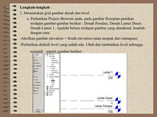 Langkah-langkah :
1. Menentukan grid gambar denah dan level
a. Perhatikan Project Browser anda, pada gambar floorplan pastikan
terdapat gambar-gambar berikut : Denah Pondasi, Denah Lantai Dasar,
Denah Lantai 1. Apabila belum terdapat gambar yang dimaksud, buatlah
dengan cara:
-Aktifkan gambar elevation > South elevation (atau tampak dari manapun)
-Perhatikan default level yang sudah ada. Ubah dan tambahkan level sehingga
menjadi seperti gambar berikut :
 