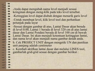 -Anda dapat mengubah nama level menjadi sesuai
keinginan dengan meng-klik pada teks level tersebut.
-Ketinggian level dapat diubah dengan menarik garis level
-Untuk membuat level, klik level tool dan perhatikan
petunjuk pada layar
-Sesuai dengan gambar di atas, Lantai Dasar akan berada
di level 0.00, Lantai 1 berada di level 320 cm di atas lantai
dasar dan Lantai Pondasi berada di level 100 cm di bawah
Lantai Dasar. Ini akan menjadi ketentuan ketinggian lantai,
dan nama level akan menjadi nama gambar denah anda.
b. Cek PROJECT UNIT dengan mengetik UN dan pastikan
unit panjang adalah centimeter
c. Kembali aktifkan lantai dasar dan melalui LINES tool,
gambarlah grid-grid sesuai dengan gambar berikut :
 