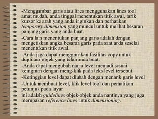 -Menggambar garis atau lines menggunakan lines tool
amat mudah, anda tinggal menentukan titik awal, tarik
kursor ke arah yang anda inginkan dan perhatikan
temporary dimension yang muncul untuk melihat besaran
panjang garis yang anda buat.
-Cara lain menentukan panjang garis adalah dengan
mengetikkan angka besaran garis pada saat anda seselai
menentukan titik awal.
-Anda juga dapat menggunakan fasilitas copy untuk
duplikasi objek yang telah anda buat.
-Anda dapat mengubah nama level menjadi sesuai
keinginan dengan meng-klik pada teks level tersebut.
-Ketinggian level dapat diubah dengan menarik garis level
-Untuk membuat level, klik level tool dan perhatikan
petunjuk pada layar
ini adalah guidelines objek-objek anda nantinya yang juga
merupakan reference lines untuk dimensioning.
 