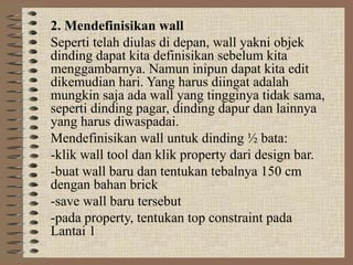 2. Mendefinisikan wall
Seperti telah diulas di depan, wall yakni objek
dinding dapat kita definisikan sebelum kita
menggambarnya. Namun inipun dapat kita edit
dikemudian hari. Yang harus diingat adalah
mungkin saja ada wall yang tingginya tidak sama,
seperti dinding pagar, dinding dapur dan lainnya
yang harus diwaspadai.
Mendefinisikan wall untuk dinding ½ bata:
-klik wall tool dan klik property dari design bar.
-buat wall baru dan tentukan tebalnya 150 cm
dengan bahan brick
-save wall baru tersebut
-pada property, tentukan top constraint pada
Lantai 1
 