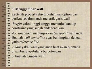 3. Menggambar wall
a.setelah property diset, perhatikan option bar
berikut sebelum anda menarik garis wall :
-height yakni tinggi tangga menunjukkan top
constraint yang sudah anda tentukan
-loc line yakni menunjukkan basepoint wall anda.
Buatlah wall centerline agar berhimpitan dengan
garis reference line
-chain yakni wall yang anda buat akan otomatis
disambung apabila ia berpotongan
b. buatlah gambar wall
 
