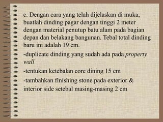 c. Dengan cara yang telah dijelaskan di muka,
buatlah dinding pagar dengan tinggi 2 meter
dengan material penutup batu alam pada bagian
depan dan belakang bangunan. Tebal total dinding
baru ini adalah 19 cm.
-duplicate dinding yang sudah ada pada property
wall
-tentukan ketebalan core dining 15 cm
-tambahkan finishing stone pada exterior &
interior side setebal masing-masing 2 cm
 