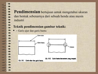 Pendimensian bertujuan untuk mengetahui ukuran
dan bentuk sebenarnya dari sebuah benda atau mesin
industri
Teknik pendimensian gambar teknik:
 - Garis ujur dan garis bantu
 