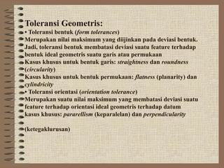 Toleransi Geometris:
• Toleransi bentuk (form tolerances)
Merupakan nilai maksimum yang diijinkan pada deviasi bentuk.
Jadi, toleransi bentuk membatasi deviasi suatu feature terhadap
bentuk ideal geometris suatu garis atau permukaan
Kasus khusus untuk bentuk garis: straightness dan roundness
(circularity)
Kasus khusus untuk bentuk permukaan: flatness (planarity) dan
cylindricity
• Toleransi orientasi (orientation tolerance)
Merupakan suatu nilai maksimum yang membatasi deviasi suatu
feature terhadap orientasi ideal geometris terhadap datum
kasus khusus: pararellism (keparalelan) dan perpendicularity
(ketegaklurusan)
 