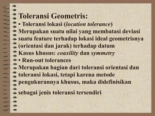 Toleransi Geometris:
• Toleransi lokasi (location tolerance)
Merupakan suatu nilai yang membatasi deviasi
suatu feature terhadap lokasi ideal geometrisnya
(orientasi dan jarak) terhadap datum
Kasus khusus: coaxility dan symmetry
• Run-out tolerances
Merupakan bagian dari toleransi orientasi dan
toleransi lokasi, tetapi karena metode
pengukurannya khusus, maka didefinisikan
sebagai jenis toleransi tersendiri
 