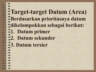 Target-target Datum (Area)
Berdasarkan prioritasnya datum
dikelompokkan sebagai berikut:
Datum primer
Datum sekunder
3. Datum tersier
 