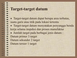 Target-target datum
Target-target datum dapat berupa area terbatas,
suatu garis atau titik pada lokasi tertentu
Target-target datum menyatakan penyangga benda
kerja selama inspeksi dan proses manufaktur
Jumlah target pada berbagai jenis datum :
Datum primer 3 target
Datum sekunder 2 target
Datum tersier 1 target
 