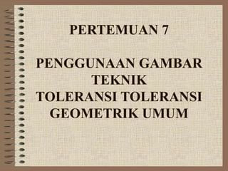 PERTEMUAN 7
PENGGUNAAN GAMBAR
TEKNIK
TOLERANSI TOLERANSI
GEOMETRIK UMUM
 
