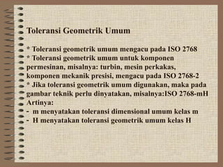 Toleransi Geometrik Umum
* Toleransi geometrik umum mengacu pada ISO 2768
* Toleransi geometrik umum untuk komponen
permesinan, misalnya: turbin, mesin perkakas,
komponen mekanik presisi, mengacu pada ISO 2768-2
* Jika toleransi geometrik umum digunakan, maka pada
gambar teknik perlu dinyatakan, misalnya:ISO 2768-mH
Artinya:
m menyatakan toleransi dimensional umum kelas m
H menyatakan toleransi geometrik umum kelas H
 