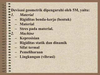 Devisasi geometrik dipengaruhi oleh 5M, yaitu:
1. Material
– Rigiditas benda-kerja (bentuk)
– Material
– Stres pada material.
2. Machine
– Kepresisian
– Rigiditas statik dan dinamik
– Sifat termal
– Pemeliharaan
– Lingkungan (vibrasi)
 