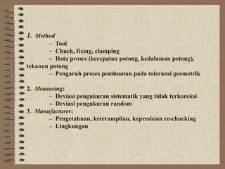 1. Method
– Tool
– Chuck, fixing, clamping
– Data proses (kecepatan potong, kedalaman potong),
tekanan potong
– Pengaruh proses pembuatan pada toleransi geometrik
2. Measuring:
– Deviasi pengukuran sistematik yang tidak terkoreksi
– Deviasi pengukuran random
3. Manufacturer:
– Pengetahuan, keterampilan, kepresisian re-chucking
– Lingkungan
 