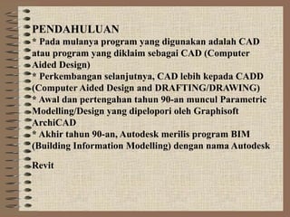PENDAHULUAN
* Pada mulanya program yang digunakan adalah CAD
atau program yang diklaim sebagai CAD (Computer
Aided Design)
* Perkembangan selanjutnya, CAD lebih kepada CADD
(Computer Aided Design and DRAFTING/DRAWING)
* Awal dan pertengahan tahun 90-an muncul Parametric
Modelling/Design yang dipelopori oleh Graphisoft
ArchiCAD
* Akhir tahun 90-an, Autodesk merilis program BIM
(Building Information Modelling) dengan nama Autodesk
Revit
 
