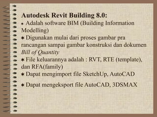 Autodesk Revit Building 8.0:
Adalah software BIM (Building Information
Modelling)
 Digunakan mulai dari proses gambar pra
rancangan sampai gambar konstruksi dan dokumen
Bill of Quantity
 File keluarannya adalah : RVT, RTE (template),
dan RFA(family)
 Dapat mengimport file SketchUp, AutoCAD
 Dapat mengeksport file AutoCAD, 3DSMAX
 