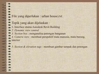 File yang diperlukan : urban house.rvt
Topik yang akan dijelaskan :
1. Interface utama Autodesk Revit Building
2. Dynamic view control
3. Section box : menganalisa potongan bangunan
4. Camera view : membuat perspektif mata manusia, mata burung,
interior
5. Section & elevation tags : membuat gambar tampak dan potongan
 