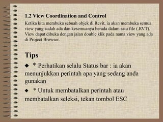 1.2 View Coordination and Control
Ketika kita membuka sebuah objek di Revit, ia akan membuka semua
view yang sudah ada dan kesemuanya berada dalam satu file (.RVT).
View dapat dibuka dengan jalan double klik pada nama view yang ada
di Project Browser.
Tips
 * Perhatikan selalu Status bar : ia akan
menunjukkan perintah apa yang sedang anda
gunakan
 * Untuk membatalkan perintah atau
membatalkan seleksi, tekan tombol ESC
 