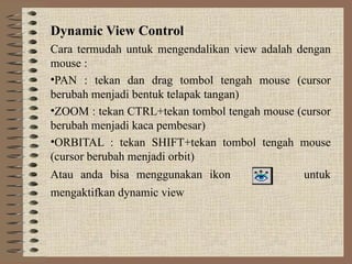 Dynamic View Control
Cara termudah untuk mengendalikan view adalah dengan
mouse :
•PAN : tekan dan drag tombol tengah mouse (cursor
berubah menjadi bentuk telapak tangan)
•ZOOM : tekan CTRL+tekan tombol tengah mouse (cursor
berubah menjadi kaca pembesar)
•ORBITAL : tekan SHIFT+tekan tombol tengah mouse
(cursor berubah menjadi orbit)
Atau anda bisa menggunakan ikon untuk
mengaktifkan dynamic view
 