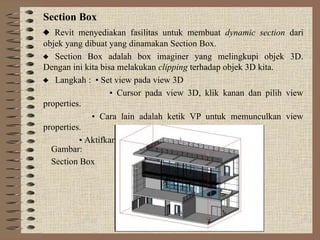 Section Box
 Revit menyediakan fasilitas untuk membuat dynamic section dari
objek yang dibuat yang dinamakan Section Box.
 Section Box adalah box imaginer yang melingkupi objek 3D.
Dengan ini kita bisa melakukan clipping terhadap objek 3D kita.
 Langkah : • Set view pada view 3D
• Cursor pada view 3D, klik kanan dan pilih view
properties.
• Cara lain adalah ketik VP untuk memunculkan view
properties.
• Aktifkan Section Box dan exit
Gambar:
Section Box
 