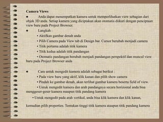 Camera Views
 Anda dapat menempatkan kamera untuk memperlihatkan view sebagian dari
objek 3D anda. Setiap kamera yang diciptakan akan otomatis diikuti dengan penciptaan
view baru pada Project Browser.
 Langkah :
• Aktifkan gambar denah anda
• Pilih Camera pada View tab di Design bar. Cursor berubah menjadi camera
• Titik pertama adalah titik kamera
• Titik kedua adalah titik pandangan
• Otomatis pandangan berubah menjadi pandangan perspektif dan muncul view
baru pada Project Browser anda
 Cara untuk mengedit kamera adalah sebagai berikut :
• Pada view baru yang aktif, klik kanan dan pilih show camera
• Pindah ke gambar denah, akan terlihat gambar kamera beserta field of view.
• Untuk mengedit kamera dan arah pandangnya secara horizontal anda bisa
menggeser-geser kamera maupun titik pandang kamera
• Untuk mengedit pada arah vertikal, anda bisa klik kamera dan klik kanan,
kemudian pilih properties. Tentukan tinggi titik kamera ataupun titik pandang kamera
 