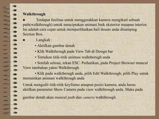 Walkthrough
 Terdapat fasilitas untuk menggerakkan kamera mengikuti sebuah
path(walkthrough) untuk menciptakan animasi baik eksterior maupun interior.
Ini adalah cara cepat untuk memperlihatkan hail desain anda disamping
Section Box.
 Langkah :
• Aktifkan gambar denah
• Klik Walkthrough pada View Tab di Design bar
• Tentukan titik-titik animasi walkthorugh anda
• Setelah selesai, tekan ESC. Perhatikan, pada Project Browser muncul
View tambahan yakni Walkthrough
• Klik pada walkthrough anda, pilih Edit Walkthrough, pilih Play untuk
memainkan animasi walkthrough anda
Untuk mengedit titik-titik keyframe ataupun posisi kamera, anda harus
aktifkan parameter Show Camera pada view walkthrough anda. Maka pada
gambar denah akan muncul path dan camera walkthrough.
 