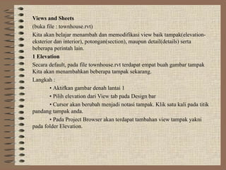 Views and Sheets
(buka file : townhouse.rvt)
Kita akan belajar menambah dan memodifikasi view baik tampak(elevation-
eksterior dan interior), potongan(section), maupun detail(details) serta
beberapa perintah lain.
1 Elevation
Secara default, pada file townhouse.rvt terdapat empat buah gambar tampak
Kita akan menambahkan beberapa tampak sekarang.
Langkah :
• Aktifkan gambar denah lantai 1
• Pilih elevation dari View tab pada Design bar
• Cursor akan berubah menjadi notasi tampak. Klik satu kali pada titik
pandang tampak anda.
• Pada Project Browser akan terdapat tambahan view tampak yakni
pada folder Elevation.
 