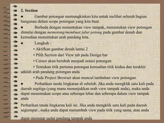 2. Section
 Gambar potongan memungkinkan kita untuk melihat seluruh bagian
bangunan dalam scope potongan yang kita buat.
 Berbeda dengan menentukan view tampak, menentukan view potongan
dimulai dengan memotong/membuat jalur potong pada gambar denah dan
kemudian menentukan arah pandang kita.
 Langkah :
• Aktifkan gambar denah lantai 2
• Pilih Section dari View tab pada Design bar
• Cursor akan berubah menjadi notasi potongan
• Tentukan titik pertama potongan kemudian titik kedua dan terakhir
adalah arah pandang potongan anda
• Pada Project Browser akan muncul tambahan view potongan.
 Perhatikan tanda lingkaran di sebelah. Jika anda mengklik satu kali pada
daerah segitiga (yang mana menunjukkan arah view tampak anda), maka anda
dapat menentukan scope atau seberapa lebar dan seberapa dalam view tampak
anda
Perhatikan tanda lingkaran kali ini. Jika anda mengklik satu kali pada daerah
segiempat , maka anda dapat menambah view pada titik yang sama, atau anda
dapat memutar sudut pandang tampak anda
 