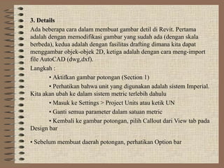 3. Details
Ada beberapa cara dalam membuat gambar detil di Revit. Pertama
adalah dengan memodifikasi gambar yang sudah ada (dengan skala
berbeda), kedua adalah dengan fasilitas drafting dimana kita dapat
menggambar objek-objek 2D, ketiga adalah dengan cara meng-import
file AutoCAD (dwg,dxf).
Langkah :
• Aktifkan gambar potongan (Section 1)
• Perhatikan bahwa unit yang digunakan adalah sistem Imperial.
Kita akan ubah ke dalam sistem metric terlebih dahulu
• Masuk ke Settings > Project Units atau ketik UN
• Ganti semua parameter dalam satuan metric
• Kembali ke gambar potongan, pilih Callout dari View tab pada
Design bar
• Sebelum membuat daerah potongan, perhatikan Option bar
 