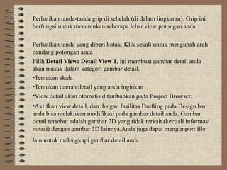 Perhatikan tanda-tanda grip di sebelah (di dalam lingkaran). Grip ini
berfungsi untuk menentukan seberapa lebar view potongan anda.
Perhatikan tanda yang diberi kotak. Klik sekali untuk mengubah arah
pandang potongan anda
Pilih Detail View: Detail View 1, ini membuat gambar detail anda
akan masuk dalam kategori gambar detail.
•Tentukan skala
•Tentukan daerah detail yang anda inginkan
•View detail akan otomatis ditambahkan pada Project Browser.
•Aktifkan view detail, dan dengan fasilitas Drafting pada Design bar,
anda bisa melakukan modifikasi pada gambar detail anda. Gambar
detail tersebut adalah gambar 2D yang tidak terkait (kecuali informasi
notasi) dengan gambar 3D lainnya.Anda juga dapat mengimport file
lain untuk melengkapi gambar detail anda
 