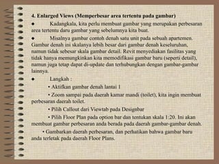 4. Enlarged Views (Memperbesar area tertentu pada gambar)
 Kadangkala, kita perlu membuat gambar yang merupakan perbesaran
area tertentu daru gambar yang sebelumnya kita buat.
 Misalnya gambar contoh denah satu unit pada sebuah apartemen.
Gambar denah ini skalanya lebih besar dari gambar denah keseluruhan,
namun tidak sebesar skala gambar detail. Revit menyediakan fasilitas yang
tidak hanya memungkinkan kita memodifikasi gambar baru (seperti detail),
namun juga tetap dapat di-update dan terhubungkan dengan gambar-gambar
lainnya.
 Langkah :
• Aktifkan gambar denah lantai 1
• Zoom sampai pada daerah kamar mandi (toilet), kita ingin membuat
perbesaran daerah toilet.
• Pilih Callout dari Viewtab pada Designbar
• Pilih Floor Plan pada option bar dan tentukan skala 1:20. Ini akan
membuat gambar perbesaran anda berada pada daerah gambar-gambar denah.
• Gambarkan daerah perbesaran, dan perhatikan bahwa gambar baru
anda terletak pada daerah Floor Plans.
 