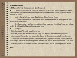 6. Documentation
6.1 Sheets (Format Dokumen dan Kop Gambar)
 Semua gambar-gambar yang ada, umumnya akan dicetak untuk didokumentasikan.
Format kertas dan dokumen bagaimana gambar-gambar tersebut disusun, dipresentasikan,
dinamakan Sheets.
 Ada beberap hal yang harus diperhatikan dalam konsep Sheets :
1. Sheets adalah sebuah View dimana anda akan menambahkan beberapa view dari
model anda (model view).
2. Sebuah model view hanya bisa ditampilkan pada satu view (sheet) saja, tapi sebuah
model view bisa diduplikasi pada sheet yang sama
 Langkah :
 Pilih Sheet dari View tab pada Design bar
 Pilih A1_Metric dari pilihan titleblock yang ada. Apabila belum tersedia, pilih load
 Akan muncul format dan kop gambar berukuran A1 Internasional pada Project Browser
 Anda dapat memasukkan gambar-gambar yang anda inginkan ke dalam format dokumen
anda dengan cara men-drag nama gambar tersebut dari Project Browser ke dalam Sheet anda
Untuk mengubah skala, ubah skala pada gambar asli anda, bukan gambar yang ada dalam
Sheet
 