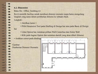 6.2. Dimension
Buka file : Office_building.rvt
Revit memilik fasilitas untuk membuat dimensi otomatis tanpa harus mengulang
langkah yang sama dalam pemberian dimensi ke sebuah objek.
Langkah :
• Aktifkan lantai 1
• Pilih Dimension Tool pada Drafting di Design bar atau pada Basic di Design
bar
• Lihat Option bar, tentukan pilihan Wall Centerline dan Entire Wall
• Klik pada bagian Option dan tentukan daerah yang akan diberi dimensi
• Arahkan cursor pada dinding yang akan diberi dimensi dan tentukan lokasi dimensi
Gambar:
Pemberian Dimensi Otomatis
 