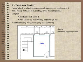 6.3. Tags (Notasi Gambar)
Notasi adalah pemberian nama untuk elemen-elemen gambar seperti
nama ruang, pintu, jendela, dinding, lantai dan sebagainya.
Langkah :
• Aktifkan denah lantai 1
• Pilih Room tag dari Drafting pada Design bar
• Tentukan ruang-ruang mana yang akan diberi tag
Gambar:
pemberian tag pada gambar
 