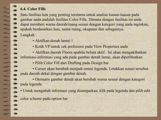 6.4. Color Fills
Satu fasilitas lain yang penting terutama untuk analisa luasan-luasan pada
gambar anda andalah fasilitas Color Fills. Dimana dengan fasilitas ini anda
dapat memberi warna daerah/ruang sesuai dengan kategori yang anda inginkan,
apakah berdasarkan luas, nama ruang, okupansi dan sebagainya.
Langkah :
• Aktifkan denah lantai 1
• Ketik VP untuk cek preferensi pada View Properties anda
• Aktifkan daerah Floors apabila belum aktif . Ini akan mengakibatkan
informasi-informasi yang ada pada gambar denah lantai, akan diperlihatkan
• Pilih Color Fill dari Drafting pada Design bar
• Cursor akan berubah menjadi notasi legenda. Letakkan notasi tersebut
pada daerah dekat dengan gambar denah.
• Otomatis gambar denah akan berubah warna sesuai dengan kategori
pada legenda.
• Untuk mengubah informasi yang disampaikan, klik pada legenda dan pilih edit
color scheme pada option bar
 