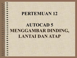 PERTEMUAN 12
AUTOCAD 5
MENGGAMBAR DINDING,
LANTAI DAN ATAP
 