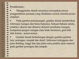Pendahuluan :
 Menggambar denah umumnya merupakan proses
penggambaran pertama yang dilakukan arsitek (setelah proses
siteplan)
 Pada gambar prarancangan, gambar denah memberikan
informasi ruangan dan batas-batasnya, bukaan-bukaan (pintu,
jendela), ukuran dan dimensi-dimensi pembatas ruangan,
komponen pengisi ruangan (tata letak furniture), grid titik –
titik kolom , notasi-notasi.
 Gambar denah berhubungan dengan gambar-gambar
lain: potongan, tampak dan detail. Informasi ketinggian dan
jenis dinding, tinggi dan tipe pintu serta jendela akan muncul
pada gambar potongan dan tampak.
 