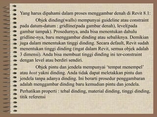Yang harus dipahami dalam proses menggambar denah di Revit 8.1:
Objek dinding(walls) mempunyai guideline atau constraint
pada datum-datum : gridline(pada gambar denah), level(pada
gambar tampak). Prosedurnya, anda bisa menentukan dahulu
gridline-nya, baru menggambar dinding atau sebaliknya. Demikian
juga dalam menentukan tinggi dinding. Secara default, Revit sudah
menentukan tinggi dinding (ingat dalam Revit, semua objek adalah
3 dimensi). Anda bisa membuat tinggi dinding ini ter-constraint
dengan level atau berdiri sendiri.
Objek pintu dan jendela mempunyai ‘tempat menempel’
atau host yakni dinding. Anda tidak dapat meletakkan pintu dan
jendela tanpa adanya dinding. Ini berarti prosedur penggambaran
adalah menggambar dinding baru kemudian pintu dan jendela.
Perhatikan properti : tebal dinding, material dinding, tinggi dinding,
titik referensi
 