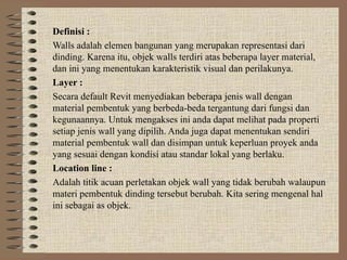 Definisi :
Walls adalah elemen bangunan yang merupakan representasi dari
dinding. Karena itu, objek walls terdiri atas beberapa layer material,
dan ini yang menentukan karakteristik visual dan perilakunya.
Layer :
Secara default Revit menyediakan beberapa jenis wall dengan
material pembentuk yang berbeda-beda tergantung dari fungsi dan
kegunaannya. Untuk mengakses ini anda dapat melihat pada properti
setiap jenis wall yang dipilih. Anda juga dapat menentukan sendiri
material pembentuk wall dan disimpan untuk keperluan proyek anda
yang sesuai dengan kondisi atau standar lokal yang berlaku.
Location line :
Adalah titik acuan perletakan objek wall yang tidak berubah walaupun
materi pembentuk dinding tersebut berubah. Kita sering mengenal hal
ini sebagai as objek.
 