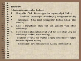 Prosedur :
Ada dua cara menggambar dinding :
1. Design Bar : Wall ; kita menggambar langsung objek dinding
 kelebihan : proses cepat karena langsug menggambar dinding
 kekurangan : tidak dapat menggambar dinding miring (tidak
vertikal)
2. Lines : menentukan objek wall dari garis/arc yang dibuat
sebelumnya
3. Faces : menentukan sebuah objek wall dari faces objek yang ada
sebelumnya (melalui proses massing)
kelebihan : bentuk dan orientasi dinding lebih fleksibel karena
berasal dari proses massing
kekurangan : harus melalui proses massing terlebih dahulu
 