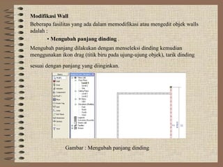 Modifikasi Wall
Beberapa fasilitas yang ada dalam memodifikasi atau mengedit objek walls
adalah :
• Mengubah panjang dinding .
Mengubah panjang dilakukan dengan menseleksi dinding kemudian
menggunakan ikon drag (titik biru pada ujung-ujung objek), tarik dinding
sesuai dengan panjang yang diinginkan.
Gambar : Mengubah panjang dinding
 
