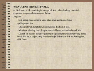 • MENGUBAH PROPERTI WALL.
Ini dilakukan ketika anda ingin mengubah ketebalan dinding, material
penyusun, tampulan luar maupun dalam.
Langkah :
     –klik kanan pada dinding yang akan anda edit propertinya
     –pilih properties
     –Ubah material, ketebalan, karakteristik dinding di sini.
     –Membuat dinding baru dengan material baru, ketebalan barudi sini
     –Daerah ini adalah instance parameter : parameter-parameter yang hanya
     berakibat pada objek yang terseleksi saja. Misalnya titik as, ketinggian,
     titik dasar
 